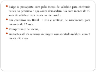 Exige-se passaporte com pelo meses de validade para eventuais
países do percurso e que assim demandam RG com menos de 10
anos de validade para países do mercosul .
Em cruzeiros no Brasil : RG e certidão de nascimento para
menores de 12 anos.
Comprovante de vacina;
Gestantes até 27 semanas só viagem com atestado médico, com 7
meses não viaja
 