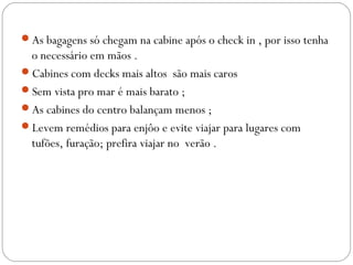 As bagagens só chegam na cabine após o check in , por isso tenha
o necessário em mãos .
Cabines com decks mais altos são mais caros
Sem vista pro mar é mais barato ;
As cabines do centro balançam menos ;
Levem remédios para enjôo e evite viajar para lugares com
tufões, furação; prefira viajar no verão .
 