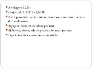 A voltagem é 220v
Gorjetas de 1,50 U$ a 3,00 U$
Não é permitido receber visitas, nem trazer alimentos e bebidas
de fora do navio.
Bagagem : bom senso, cabine pequena
Biblioteca, shows, sala de ginástica, lojinhas, piscinas;
Ligação telefônica mais caras – via satélite.
 
