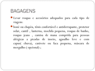 BAGAGENS
Levar roupas e acessórios adequados para cada tipo de
viagem:
boné ou chapéu, tênis confortável e antiderrapante, protetor
solar, cantil , lanterna, mochila pequena, roupas de banho,
roupas jeans , camisa de mana comprida para pessoas
alérgicas a picadas de inseto, agasalho leve e com
capuz( chuva), canivete ou faca pequena, máscara de
mergulho ( opcional) ;
 