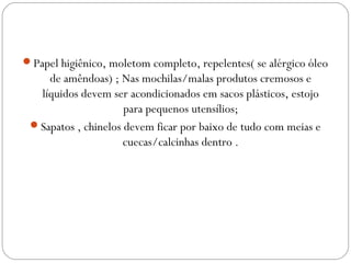 Papel higiênico, moletom completo, repelentes( se alérgico óleo
de amêndoas) ; Nas mochilas/malas produtos cremosos e
líquidos devem ser acondicionados em sacos plásticos, estojo
para pequenos utensílios;
Sapatos , chinelos devem ficar por baixo de tudo com meias e
cuecas/calcinhas dentro .
 