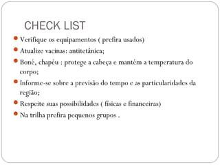 CHECK LIST
Verifique os equipamentos ( prefira usados)
Atualize vacinas: antitetânica;
Boné, chapéu : protege a cabeça e mantém a temperatura do
corpo;
Informe-se sobre a previsão do tempo e as particularidades da
região;
Respeite suas possibilidades ( físicas e financeiras)
Na trilha prefira pequenos grupos .
 