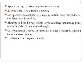Aprenda as regras básicas de primeiros socorros;
Informe o itinerário a família e amigos;
Leve par de tênis confortáveis , meias compridas protegem melhor ,
verifique antes de calçá-lo.
Alimente-se bem, hidrate-se bem , evite ácool nas caminhadas, urina
muito amarelada é sinal de desidratação.
Carregue apenas o necessário, mochilas práticas e impermeáveis com
fechamento na cintura;
Leve sempre um pequeno cadeado;
 