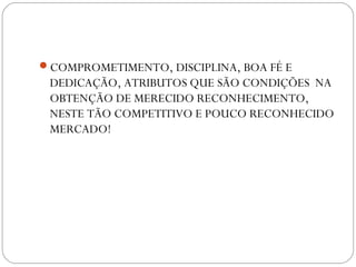 COMPROMETIMENTO, DISCIPLINA, BOA FÉ E
DEDICAÇÃO, ATRIBUTOS QUE SÃO CONDIÇÕES NA
OBTENÇÃO DE MERECIDO RECONHECIMENTO,
NESTE TÃO COMPETITIVO E POUCO RECONHECIDO
MERCADO!
 