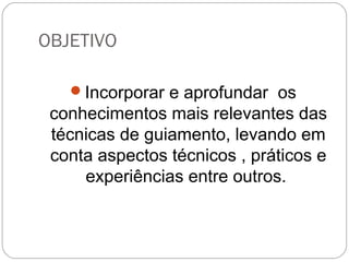 OBJETIVO
Incorporar e aprofundar os
conhecimentos mais relevantes das
técnicas de guiamento, levando em
conta aspectos técnicos , práticos e
experiências entre outros.
 