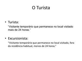 O Turista

• Turista:
  “Visitante temporário que permanece no local visitado
  mais de 24 horas.”


• Excursionista:
  “Visitante temporário que permanece no local visitado, fora
  da residência habitual, menos de 24 horas.”
 