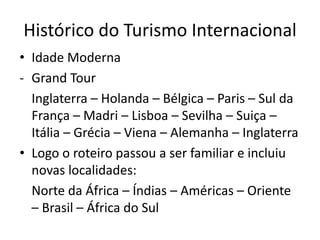 Histórico do Turismo Internacional
• Idade Moderna
- Grand Tour
  Inglaterra – Holanda – Bélgica – Paris – Sul da
  França – Madri – Lisboa – Sevilha – Suiça –
  Itália – Grécia – Viena – Alemanha – Inglaterra
• Logo o roteiro passou a ser familiar e incluiu
  novas localidades:
  Norte da África – Índias – Américas – Oriente
  – Brasil – África do Sul
 