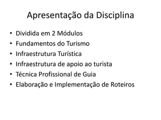 Apresentação da Disciplina
•   Dividida em 2 Módulos
•   Fundamentos do Turismo
•   Infraestrutura Turística
•   Infraestrutura de apoio ao turista
•   Técnica Profissional de Guia
•   Elaboração e Implementação de Roteiros
 