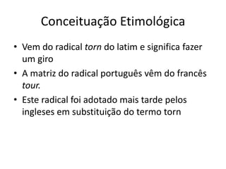 Conceituação Etimológica
• Vem do radical torn do latim e significa fazer
  um giro
• A matriz do radical português vêm do francês
  tour.
• Este radical foi adotado mais tarde pelos
  ingleses em substituição do termo torn
 