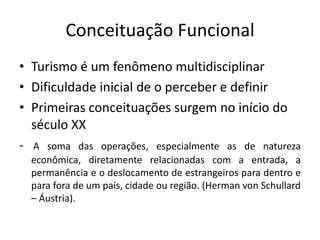 Conceituação Funcional
• Turismo é um fenômeno multidisciplinar
• Dificuldade inicial de o perceber e definir
• Primeiras conceituações surgem no início do
  século XX
- A soma das operações, especialmente as de natureza
  econômica, diretamente relacionadas com a entrada, a
  permanência e o deslocamento de estrangeiros para dentro e
  para fora de um país, cidade ou região. (Herman von Schullard
  – Áustria).
 