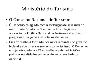 Ministério do Turismo
• O Conselho Nacional de Turismo:
- É um órgão colegiado com a atribuição de assessorar o
  ministro de Estado do Turismo na formulação e a
  aplicação da Política Nacional de Turismo e dos planos,
  programas, projetos e atividades derivados.
- Esse Conselho é formado por representantes do governo
  federal e dos diversos segmentos do turismo. O Conselho
  é hoje integrado por 71 conselheiros de instituições
  públicas e entidades privadas do setor em âmbito
  nacional.
 