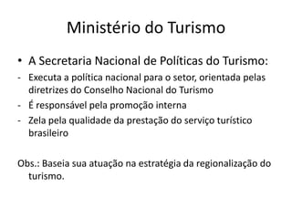 Ministério do Turismo
• A Secretaria Nacional de Políticas do Turismo:
- Executa a política nacional para o setor, orientada pelas
  diretrizes do Conselho Nacional do Turismo
- É responsável pela promoção interna
- Zela pela qualidade da prestação do serviço turístico
  brasileiro

Obs.: Baseia sua atuação na estratégia da regionalização do
  turismo.
 