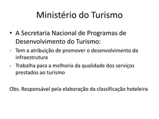 Ministério do Turismo
• A Secretaria Nacional de Programas de
  Desenvolvimento do Turismo:
- Tem a atribuição de promover o desenvolvimento da
  infraestrutura
- Trabalha para a melhoria da qualidade dos serviços
  prestados ao turismo

Obs. Responsável pela elaboração da classificação hoteleira
 