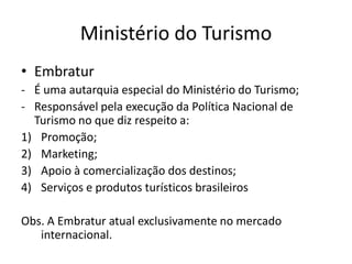 Ministério do Turismo
• Embratur
- É uma autarquia especial do Ministério do Turismo;
- Responsável pela execução da Política Nacional de
  Turismo no que diz respeito a:
1) Promoção;
2) Marketing;
3) Apoio à comercialização dos destinos;
4) Serviços e produtos turísticos brasileiros

Obs. A Embratur atual exclusivamente no mercado
   internacional.
 