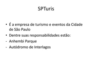 SPTuris

• É a empresa de turismo e eventos da Cidade
  de São Paulo
• Dentre suas responsabilidades estão:
- Anhembi Parque
- Autódromo de Interlagos
 