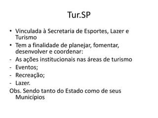 Tur.SP
• Vinculada à Secretaria de Esportes, Lazer e
  Turismo
• Tem a finalidade de planejar, fomentar,
  desenvolver e coordenar:
- As ações institucionais nas áreas de turismo
- Eventos;
- Recreação;
- Lazer.
Obs. Sendo tanto do Estado como de seus
  Municípios
 
