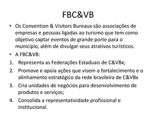 FBC&VB
• Os Convention & Visitors Bureaux são associações de
  empresas e pessoas ligadas ao turismo que tem como
  objetivo captar eventos de grande porte para o
  município, além de divulgar seus atrativos turísticos.
• A FBC&VB:
1. Representa as Federações Estaduais de C&VBx;
2. Promove e apoia ações que visem o fortalecimento e o
   alinhamento estratégico da rede brasileira de C&VBx
3. Cria unidades de negócios para desenvolvimento de
   produtos e serviços;
4. Consolida a representatividade profissional e
   institucional.
 