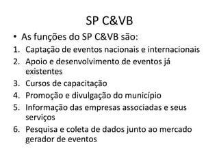SP C&VB
• As funções do SP C&VB são:
1. Captação de eventos nacionais e internacionais
2. Apoio e desenvolvimento de eventos já
   existentes
3. Cursos de capacitação
4. Promoção e divulgação do município
5. Informação das empresas associadas e seus
   serviços
6. Pesquisa e coleta de dados junto ao mercado
   gerador de eventos
 
