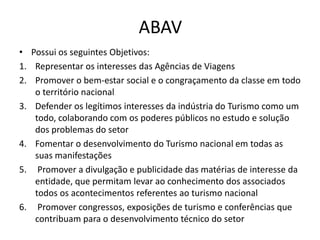 ABAV
• Possui os seguintes Objetivos:
1. Representar os interesses das Agências de Viagens
2. Promover o bem-estar social e o congraçamento da classe em todo
   o território nacional
3. Defender os legítimos interesses da indústria do Turismo como um
   todo, colaborando com os poderes públicos no estudo e solução
   dos problemas do setor
4. Fomentar o desenvolvimento do Turismo nacional em todas as
   suas manifestações
5. Promover a divulgação e publicidade das matérias de interesse da
   entidade, que permitam levar ao conhecimento dos associados
   todos os acontecimentos referentes ao turismo nacional
6. Promover congressos, exposições de turismo e conferências que
   contribuam para o desenvolvimento técnico do setor
 