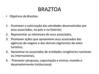 BRAZTOA
• Objetivos da Braztoa:

1. Promover a valorização das atividades desenvolvidas por
   seus associados, no país e no Exterior;
2. Representar os interesses de seus associados,
3. Promover ações que aproximem seus associados das
   agências de viagens e dos demais segmentos do setor
   turístico;
4. Aproximar os associados de entidades congêneres nacionais
   ou internacionais,
5. Promover pesquisas, capacitação e ensino, visando o
   desenvolvimento institucional;
 