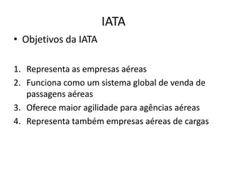 IATA
• Objetivos da IATA

1. Representa as empresas aéreas
2. Funciona como um sistema global de venda de
   passagens aéreas
3. Oferece maior agilidade para agências aéreas
4. Representa também empresas aéreas de cargas
 