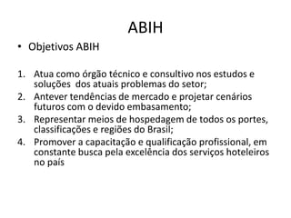 ABIH
• Objetivos ABIH

1. Atua como órgão técnico e consultivo nos estudos e
   soluções dos atuais problemas do setor;
2. Antever tendências de mercado e projetar cenários
   futuros com o devido embasamento;
3. Representar meios de hospedagem de todos os portes,
   classificações e regiões do Brasil;
4. Promover a capacitação e qualificação profissional, em
   constante busca pela excelência dos serviços hoteleiros
   no país
 