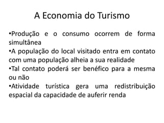 A Economia do Turismo
•Produção e o consumo ocorrem de forma
simultânea
•A população do local visitado entra em contato
com uma população alheia a sua realidade
•Tal contato poderá ser benéfico para a mesma
ou não
•Atividade turística gera uma redistribuição
espacial da capacidade de auferir renda
 