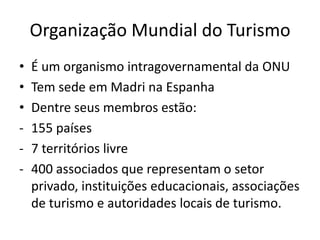 Organização Mundial do Turismo
•   É um organismo intragovernamental da ONU
•   Tem sede em Madri na Espanha
•   Dentre seus membros estão:
-   155 países
-   7 territórios livre
-   400 associados que representam o setor
    privado, instituições educacionais, associações
    de turismo e autoridades locais de turismo.
 