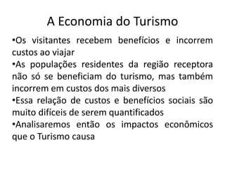 A Economia do Turismo
•Os visitantes recebem benefícios e incorrem
custos ao viajar
•As populações residentes da região receptora
não só se beneficiam do turismo, mas também
incorrem em custos dos mais diversos
•Essa relação de custos e benefícios sociais são
muito difíceis de serem quantificados
•Analisaremos então os impactos econômicos
que o Turismo causa
 
