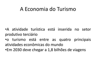 A Economia do Turismo


•A atividade turística está inserida no setor
produtivo terciário
•o turismo está entre as quatro principais
atividades econômicas do mundo
•Em 2030 deve chegar a 1,8 bilhões de viagens
 