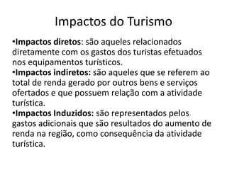 Impactos do Turismo
•Impactos diretos: são aqueles relacionados
diretamente com os gastos dos turistas efetuados
nos equipamentos turísticos.
•Impactos indiretos: são aqueles que se referem ao
total de renda gerado por outros bens e serviços
ofertados e que possuem relação com a atividade
turística.
•Impactos Induzidos: são representados pelos
gastos adicionais que são resultados do aumento de
renda na região, como consequência da atividade
turística.
 
