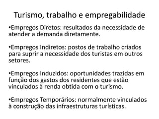 Turismo, trabalho e empregabilidade
•Empregos Diretos: resultados da necessidade de
atender a demanda diretamente.
•Empregos Indiretos: postos de trabalho criados
para suprir a necessidade dos turistas em outros
setores.
•Empregos Induzidos: oportunidades trazidas em
função dos gastos dos residentes que estão
vinculados à renda obtida com o turismo.
•Empregos Temporários: normalmente vinculados
à construção das infraestruturas turísticas.
 