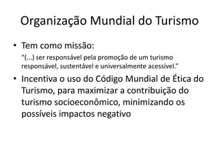 Organização Mundial do Turismo
• Tem como missão:
  “(...) ser responsável pela promoção de um turismo
  responsável, sustentável e universalmente acessível.”
• Incentiva o uso do Código Mundial de Ética do
  Turismo, para maximizar a contribuição do
  turismo socioeconômico, minimizando os
  possíveis impactos negativo
 