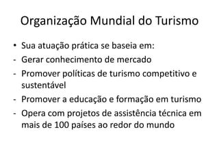Organização Mundial do Turismo
• Sua atuação prática se baseia em:
- Gerar conhecimento de mercado
- Promover políticas de turismo competitivo e
  sustentável
- Promover a educação e formação em turismo
- Opera com projetos de assistência técnica em
  mais de 100 países ao redor do mundo
 
