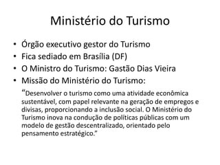 Ministério do Turismo
•   Órgão executivo gestor do Turismo
•   Fica sediado em Brasília (DF)
•   O Ministro do Turismo: Gastão Dias Vieira
•   Missão do Ministério do Turismo:
    “Desenvolver o turismo como uma atividade econômica
    sustentável, com papel relevante na geração de empregos e
    divisas, proporcionando a inclusão social. O Ministério do
    Turismo inova na condução de políticas públicas com um
    modelo de gestão descentralizado, orientado pelo
    pensamento estratégico.”
 
