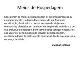 Meios de Hospedagem
Consideram-se meios de hospedagem os empreendimentos ou
estabelecimentos, independentemente de sua forma de
constituição, destinados a prestar serviços de alojamento
temporário, ofertados em unidades de freqüência individual e de
uso exclusivo do hóspede, bem como outros serviços necessários
aos usuários, denominados de serviços de hospedagem,
mediante adoção de instrumento contratual, tácito ou expresso, e
cobrança de diária.

                                           EMBRATUR/2008
 