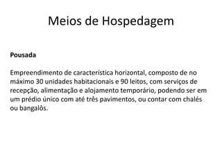 Meios de Hospedagem

Pousada

Empreendimento de característica horizontal, composto de no
máximo 30 unidades habitacionais e 90 leitos, com serviços de
recepção, alimentação e alojamento temporário, podendo ser em
um prédio único com até três pavimentos, ou contar com chalés
ou bangalôs.
 