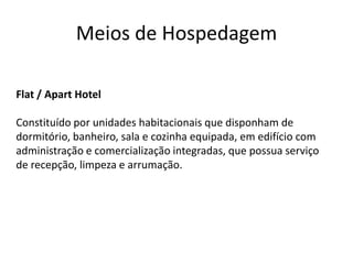 Meios de Hospedagem

Flat / Apart Hotel

Constituído por unidades habitacionais que disponham de
dormitório, banheiro, sala e cozinha equipada, em edifício com
administração e comercialização integradas, que possua serviço
de recepção, limpeza e arrumação.
 