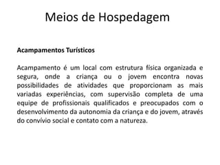 Meios de Hospedagem

Acampamentos Turísticos

Acampamento é um local com estrutura física organizada e
segura, onde a criança ou o jovem encontra novas
possibilidades de atividades que proporcionam as mais
variadas experiências, com supervisão completa de uma
equipe de profissionais qualificados e preocupados com o
desenvolvimento da autonomia da criança e do jovem, através
do convívio social e contato com a natureza.
 