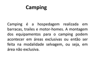 Camping

Camping é a hospedagem realizada em
barracas, trailes e motor-homes. A montagem
dos equipamentos para o camping podem
acontecer em áreas exclusivas ou então ser
feita na modalidade selvagem, ou seja, em
área não exclusiva.
 