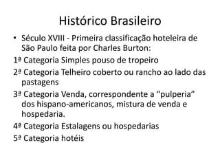 Histórico Brasileiro
• Século XVIII - Primeira classificação hoteleira de
  São Paulo feita por Charles Burton:
1ª Categoria Simples pouso de tropeiro
2ª Categoria Telheiro coberto ou rancho ao lado das
  pastagens
3ª Categoria Venda, correspondente a “pulperia”
  dos hispano-americanos, mistura de venda e
  hospedaria.
4ª Categoria Estalagens ou hospedarias
5ª Categoria hotéis
 