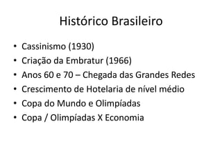 Histórico Brasileiro
•   Cassinismo (1930)
•   Criação da Embratur (1966)
•   Anos 60 e 70 – Chegada das Grandes Redes
•   Crescimento de Hotelaria de nível médio
•   Copa do Mundo e Olimpíadas
•   Copa / Olimpíadas X Economia
 