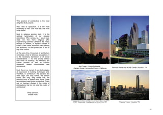 Bell Tower, Crystal Cathedral,
Garden Grove Community Church, California
 “The practice of architecture is the most
 delightful of all pursuits.

 Also, next to agriculture, it is the most
 necessary to man. One must eat, one must
 have shelter.

 Next to religious worship itself, it is the
 spiritual handmaiden of our deepest
 convictions. Who among us, I would ask,
 does not feel more religious after
 experiencing Chartres Cathedral, the Friday
 Mosque in Isfahan, or Ryoanji Garden in
 Kyoto? Even more important than painting
 and sculpture, it is the primary art of our or
 any other culture.

 At the same time, the pursuit of architecture
 comprises a host of delicious occupations. It
 is the necessary expression of all social
 considerations — no new society without
 new kinds of buildings. All reformers, the
 Fabian socialist as well as Franklin
 Roosevelt, always commissioned new
 architecture.                                          Bell Tower, Crystal Cathedral,
                                                  Garden Grove Community Church, California   Pennzoil Place and NCNB Center, Houston, TX
 Next, there is a myriad of new technologies
 all expressed in building techniques and,
 therefore, in architecture: the elevator; the
 steel cage; and long before, the balloon
 frame; and long, long before that, the
 beautiful brich of Assyria and Rome. Great
 technologies breed great architecture. There
 are no visionary utopias in the minds of
 philosophers that do not enter the realm of
 architecture”.


                Philip Johnson.
                 Prizker Prize.



                                                  AT&T Corporate Headquarters, New York, NY           Transco Tower, Houston TX



                                                                                                                                            10
 