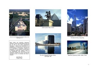 Grand Louvre, Paris, France




Aerial view East Building of the National Gallery of Art,
                  Washington, D.C.                                                                      The Bank of China, Hong Kong



Italy's Siena and America's Savannah,
Georgian London and Neoclassical Paris are
but of few of the more conspicuous
examples. I believe that architecture is a
pragmatic art. To become art it must be built
on a foundation of necessity. Freedom of
expression, for me, consists in moving within
a measured range that I assign to each of
my undertakings. How instructive it is to
remember Leonardo da Vinci's counsel that
"strength is born of constraint and dies in
freedom."                                                   The John Fitzgerald Kennedy Library,   Meyerson Symphony Center, Dallas, Texas
                                                                      Dorchester, MA
                   Ieoh Ming Pei.
                   Pritzker Prize.




                                                                                                                                             11
 