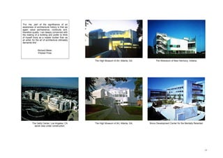 “For me, part of the significance of an
awareness of architectural history is that we
again value permanence, continuity and,
therefore quality. I am deeply concerned with
the making of a building and prefer to think
of myself more as a master builder than as
an artist, for the art of architecture ultimately
demands this”.


                Richard Meier.
                Pritzker Prize.


                                                    The High Museum of Art, Atlanta, GA.        The Atheneum of New Harmony, Indiana




          The Getty Center, Los Angeles, CA         The High Museum of Art, Atlanta, GA.   Bronx Development Center for the Mentally Retarded
            aerial view under construction.




                                                                                                                                                15
 