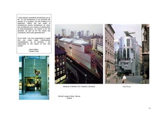 I have always considered architecture as an
art. To me architecture is not primarily the
solution of a problem, but the making of a
statement. Within the two poles of
architectural activity architecture as ritual,
and architecture as a means of preservation
of body-temperature, my search is for the
absolute, as well as for the needs and
constraints, which also generate form.


As an artist, I am only responsible to myself
and can make highly individualistic
manifestations. As an architect, I am
responsible to the needs of man and
society.

               Hans Hollein.
               Pritzker Prize.




                                                       Museum of Modern Art, Frankfurt, Germany   Haas House




                                                 Schullin Jewelry Shop, Vienna,
                                                             Austria




                                                                                                               16
 