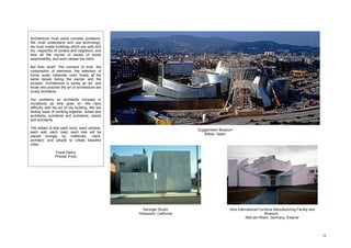 Architecture must solve complex problems.
We must understand and use technology,
we must create buildings which are safe and
dry, respectful of context and neighbors, and
face all the myriad of issues of social
responsibility, and even please the client.

But then what? The moment of truth, the
composition of elements, the selection of
forms, scale, materials, color, finally, all the
same issues facing the painter and the
sculptor. Architecture is surely an art, and
those who practice the art of architecture are
surely architects.

Our problems as architects increase in
complexity as time goes on. We have
difficulty with the art of city building. We are
finding ways of working together, artists and
architects, architects and architects, clients
and architects.

The dream is that each    brick, each window,
                                                                           Guggenheim Museum
each wall, each road,      each tree will be
                                                                              Bilbao, Spain
placed lovingly by         craftsmen, client,
architect, and people     to create beautiful
cities.

                Frank Gehry
                Pritzker Prize




                                                     Danziger Studio                      Vitra International Furniture Manufacturing Facility and
                                                   Hollywood, California                                         Museum,
                                                                                                     Weil am Rhein, Germany. Exterior




                                                                                                                                                     19
 