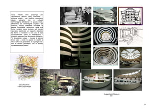 "ecco      l'ideale    ch'io   propongo     per
l'architettura dell'era della macchina, -
scriveva wright - per l'edificio americano
ideale:       lasciamo     che    si   sviluppi
nell'immagine dell'albero". In questo modo,
affidandosi ad un'immagine organica del
costruito, Wrigth intendeva includere la
stessa funzionalità dell'edificio nella sua
forma (proprio come avviene nel mondo
naturale), stabilendo un rapporto dialettico
tra forma e funzione e non più di tipo
consequenziale come lo intendevano i
maggiori esponenti del Movimento Moderno.
"e' importante notare - ricorda lo storico
bruno zevi - come lo spazio di wright si
riduca alle sue generatrici; e si ponga così,
non in termini geometrici, ma in termini
immediatamente plastici".




           Casa Kaufman.
         Frank Lloyd Wright.



                                                  Guggenheim Museum
                                                         NY.




                                                                      20
 