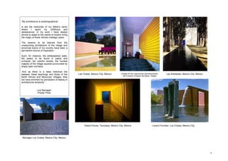 “My architecture is autobiographical.

is are the memories of my father's ranch
where I spent my childhood and
adolescence. In my work I have always
strived to adapt to the needs of modern living
the magic of those remote nostalgic years.

The lessons to be learned from the
unassuming architecture of the village and
provincial towns of my country have been a
permanent source of inspiration.

Such, for instance, the whitewashed walls;
the peace to be found in patios and
orchards; the colorful streets; the humble
majesty of the village squares surrounded by
shady open corridors.

 And as there is a deep historical link
between these teachings and those of the         Las Clubes, Mexico City, Mexico        Chapel for the Capuchinas Sacramentarias      Las Arboledas, Mexico City, Mexico
                                                                                         del Purisimo Corazon de Maria. Tlalpan
North African and Moroccan Villages, they
too have enriched my perception of beauty in
architectural simplicity”.


               Luis Barragan.
                Prizker Prize.




                                                      Gilardi House, Tacubaya, Mexico City, Mexico                       Lovers Fountain, Los Clubes, Mexico City




 Barragan Los Clubes, Mexico City, Mexico




                                                                                                                                                                           9
 