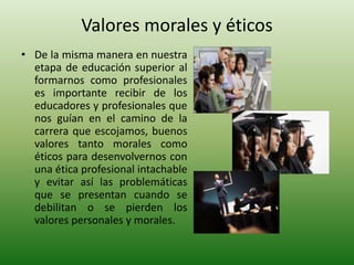 Valores morales y éticosDe la misma manera en nuestra etapa de educación superior al formarnos como profesionales es importante recibir de los educadores y profesionales que nos guían en el camino de la carrera que escojamos, buenos valores tanto morales como éticos para desenvolvernos con una ética profesional intachable y evitar así las problemáticas que se presentan cuando se debilitan o se pierden los valores personales y morales.
